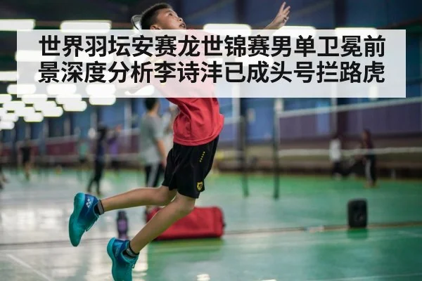 世界羽坛安赛龙世锦赛男单卫冕前景深度分析李诗沣已成头号拦路虎